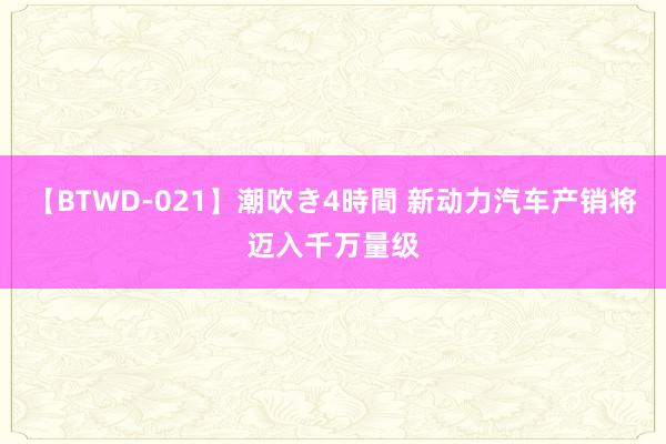 【BTWD-021】潮吹き4時間 新动力汽车产销将迈入千万量级