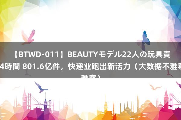 【BTWD-011】BEAUTYモデル22人の玩具責め4時間 801.6亿件，快递业跑出新活力（大数据不雅察）