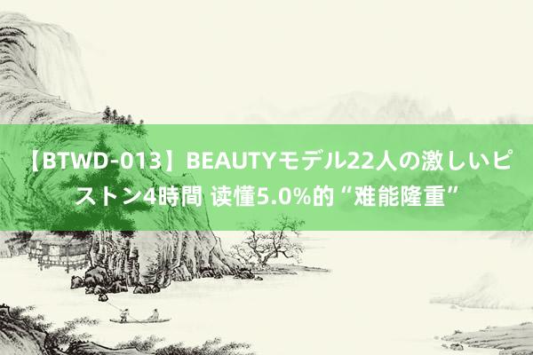 【BTWD-013】BEAUTYモデル22人の激しいピストン4時間 读懂5.0%的“难能隆重”