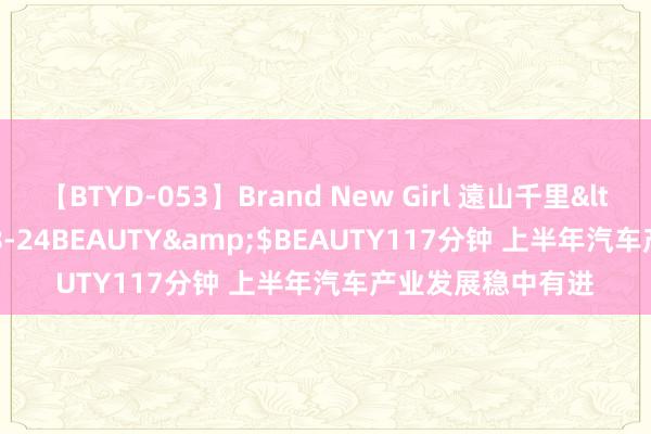 【BTYD-053】Brand New Girl 遠山千里</a>2007-08-24BEAUTY&$BEAUTY117分钟 上半年汽车产业发展稳中有进