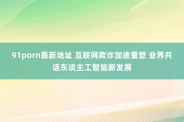 91porn最新地址 互联网欺诈加速重塑 业界共话东谈主工智能新发展