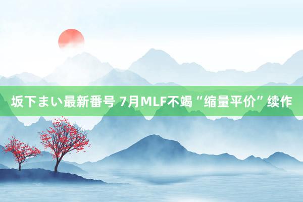 坂下まい最新番号 7月MLF不竭“缩量平价”续作