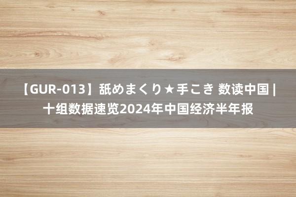 【GUR-013】舐めまくり★手こき 数读中国 | 十组数据速览2024年中国经济半年报