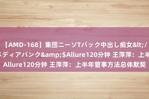 【AMD-168】集団ニーソTバック中出し痴女</a>2007-11-23メディアバンク&$Allure120分钟 王萍萍：上半年管事方法总体默契