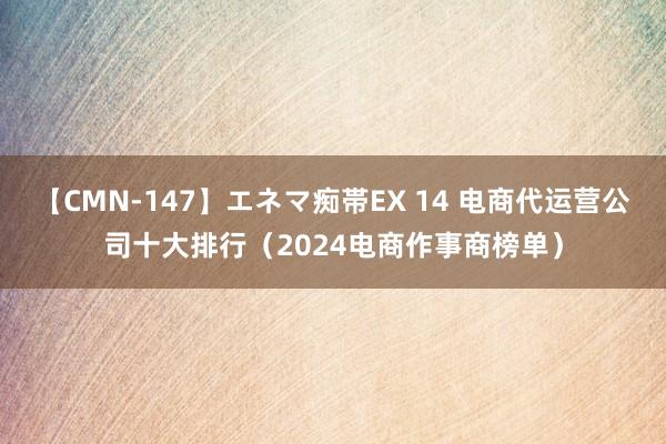 【CMN-147】エネマ痴帯EX 14 电商代运营公司十大排行（2024电商作事商榜单）