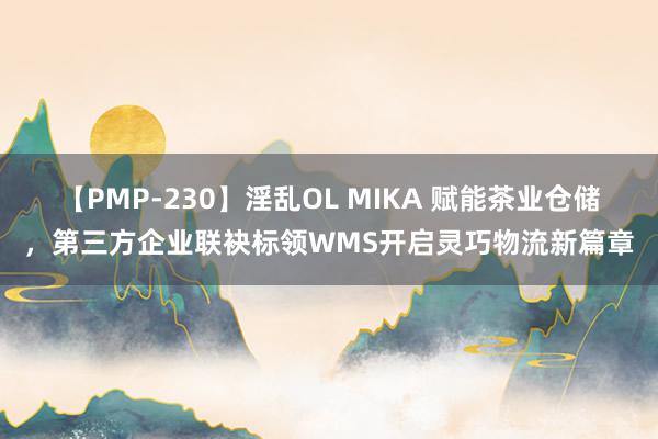 【PMP-230】淫乱OL MIKA 赋能茶业仓储，第三方企业联袂标领WMS开启灵巧物流新篇章