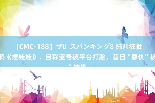 【CMC-188】ザ・スパンキング8 陆川狂批沈腾《捏娃娃》，自称盗号被平台打脸，昔日“恩仇”被扒