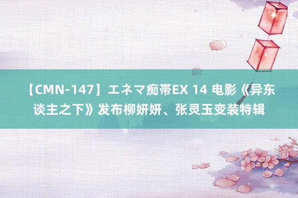 【CMN-147】エネマ痴帯EX 14 电影《异东谈主之下》发布柳妍妍、张灵玉变装特辑