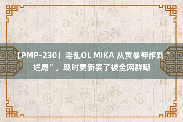 【PMP-230】淫乱OL MIKA 从黄暴神作到“烂尾”，现时更新罢了被全网群嘲