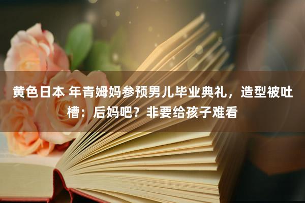 黄色日本 年青姆妈参预男儿毕业典礼，造型被吐槽：后妈吧？非要给孩子难看