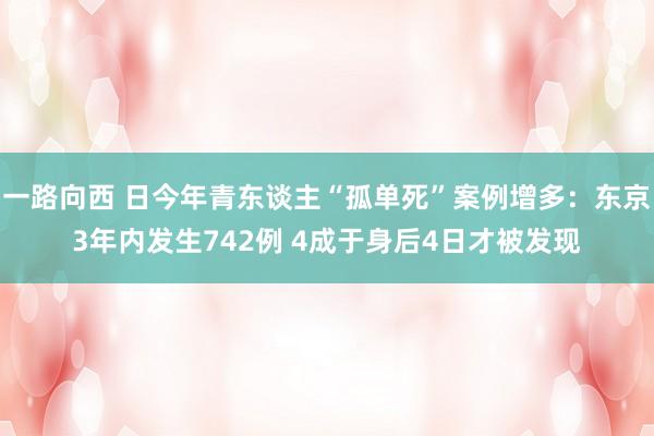 一路向西 日今年青东谈主“孤单死”案例增多：东京3年内发生742例 4成于身后4日才被发现