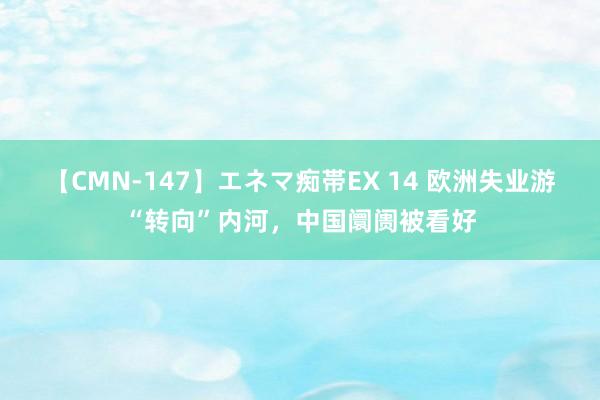 【CMN-147】エネマ痴帯EX 14 欧洲失业游“转向”内河，中国阛阓被看好