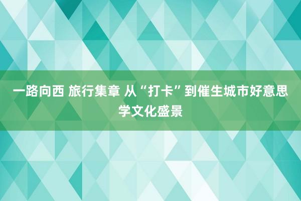 一路向西 旅行集章 从“打卡”到催生城市好意思学文化盛景