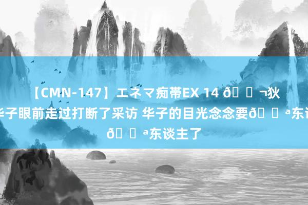 【CMN-147】エネマ痴帯EX 14 ?狄龙从华子眼前走过打断了采访 华子的目光念念要?东谈主了