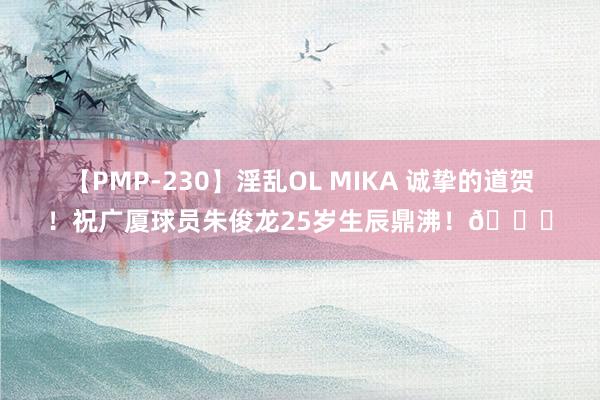 【PMP-230】淫乱OL MIKA 诚挚的道贺！祝广厦球员朱俊龙25岁生辰鼎沸！?