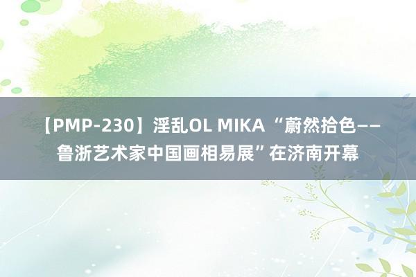 【PMP-230】淫乱OL MIKA “蔚然拾色——鲁浙艺术家中国画相易展”在济南开幕