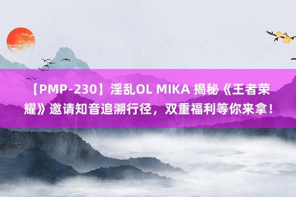 【PMP-230】淫乱OL MIKA 揭秘《王者荣耀》邀请知音追溯行径，双重福利等你来拿！