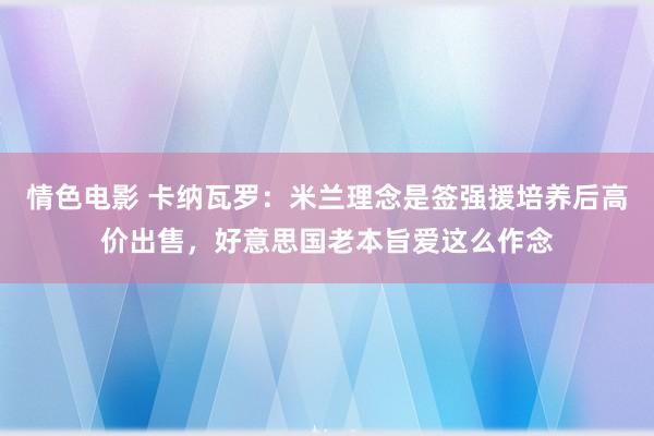 情色电影 卡纳瓦罗：米兰理念是签强援培养后高价出售，好意思国老本旨爱这么作念