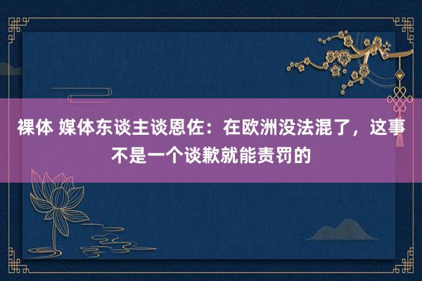 裸体 媒体东谈主谈恩佐：在欧洲没法混了，这事不是一个谈歉就能责罚的