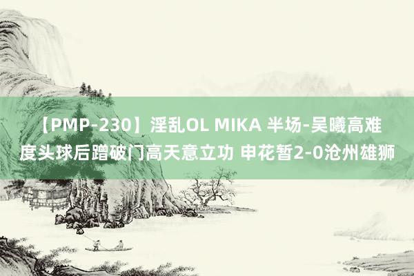 【PMP-230】淫乱OL MIKA 半场-吴曦高难度头球后蹭破门高天意立功 申花暂2-0沧州雄狮