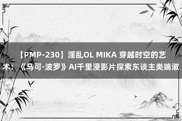 【PMP-230】淫乱OL MIKA 穿越时空的艺术：《马可·波罗》AI千里浸影片探索东谈主类端淑