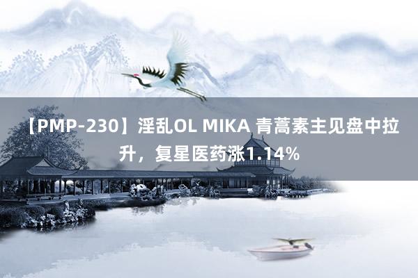 【PMP-230】淫乱OL MIKA 青蒿素主见盘中拉升，复星医药涨1.14%