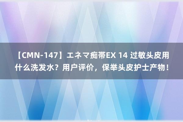 【CMN-147】エネマ痴帯EX 14 过敏头皮用什么洗发水？用户评价，保举头皮护士产物！