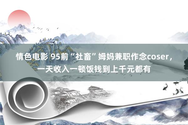 情色电影 95前“社畜”姆妈兼职作念coser，一天收入一顿饭钱到上千元都有