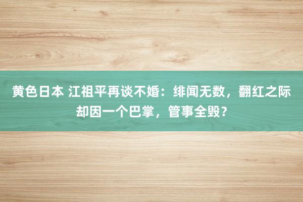 黄色日本 江祖平再谈不婚：绯闻无数，翻红之际却因一个巴掌，管事全毁？