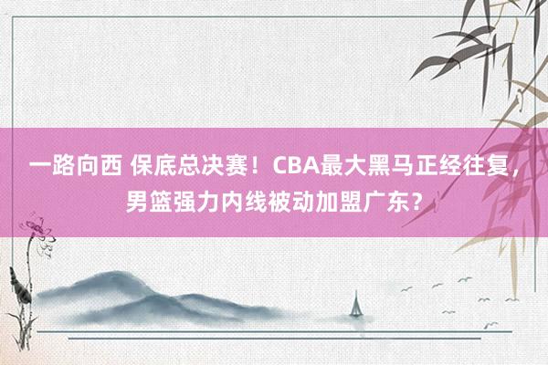 一路向西 保底总决赛！CBA最大黑马正经往复，男篮强力内线被动加盟广东？