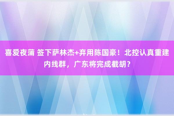 喜爱夜蒲 签下萨林杰+弃用陈国豪！北控认真重建内线群，广东将完成截胡？