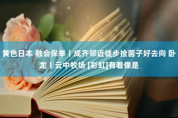 黄色日本 融会保举丨成齐邻近徒步捡菌子好去向 卧龙丨云中牧场 [彩虹]有着像是