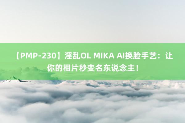 【PMP-230】淫乱OL MIKA AI换脸手艺：让你的相片秒变名东说念主！