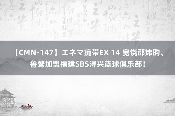 【CMN-147】エネマ痴帯EX 14 宽饶邵炜昀、鲁骜加盟福建SBS浔兴篮球俱乐部！