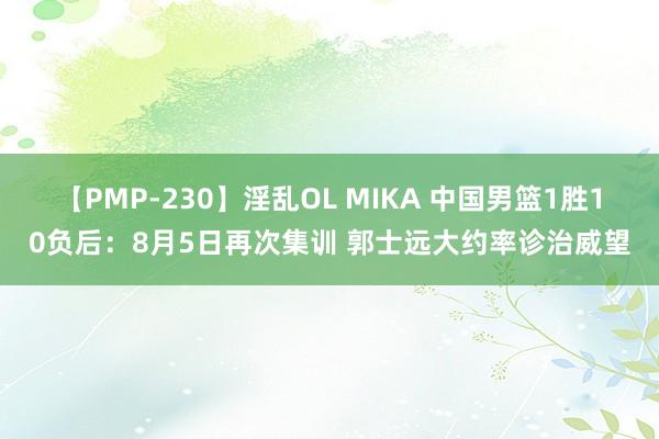 【PMP-230】淫乱OL MIKA 中国男篮1胜10负后：8月5日再次集训 郭士远大约率诊治威望