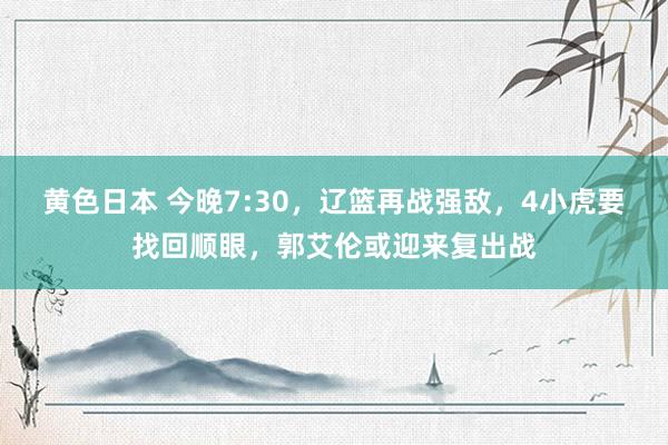 黄色日本 今晚7:30，辽篮再战强敌，4小虎要找回顺眼，郭艾伦或迎来复出战