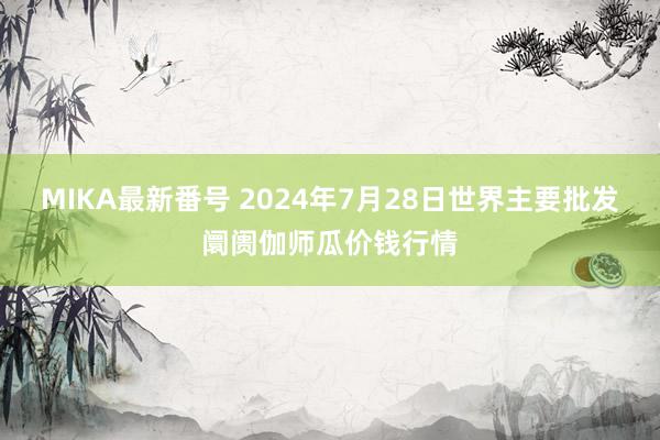 MIKA最新番号 2024年7月28日世界主要批发阛阓伽师瓜价钱行情