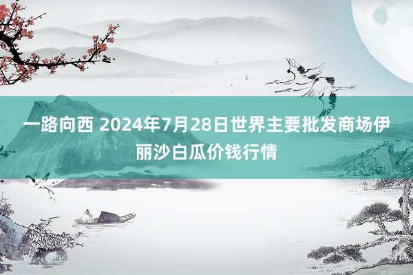 一路向西 2024年7月28日世界主要批发商场伊丽沙白瓜价钱行情