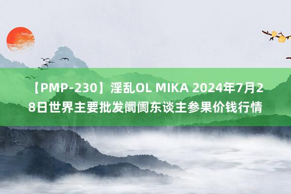 【PMP-230】淫乱OL MIKA 2024年7月28日世界主要批发阛阓东谈主参果价钱行情