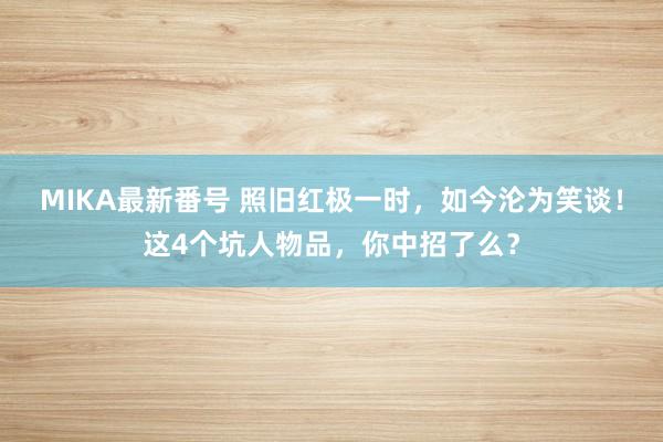 MIKA最新番号 照旧红极一时，如今沦为笑谈！这4个坑人物品，你中招了么？