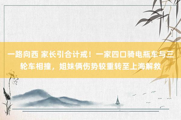 一路向西 家长引合计戒！一家四口骑电瓶车与三轮车相撞，姐妹俩伤势较重转至上海解救