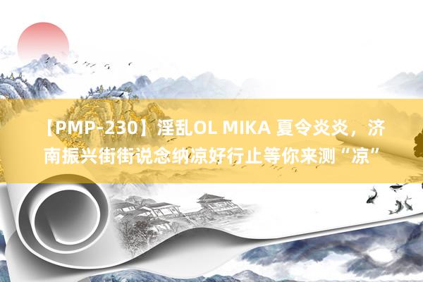 【PMP-230】淫乱OL MIKA 夏令炎炎，济南振兴街街说念纳凉好行止等你来测“凉”