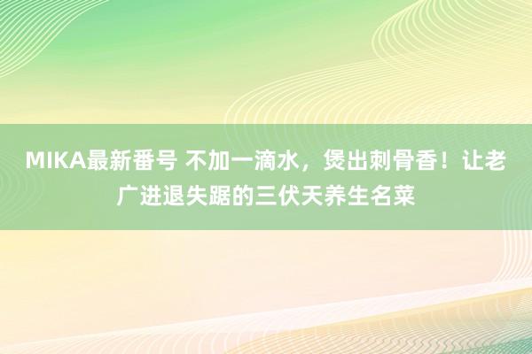 MIKA最新番号 不加一滴水，煲出刺骨香！让老广进退失踞的三伏天养生名菜