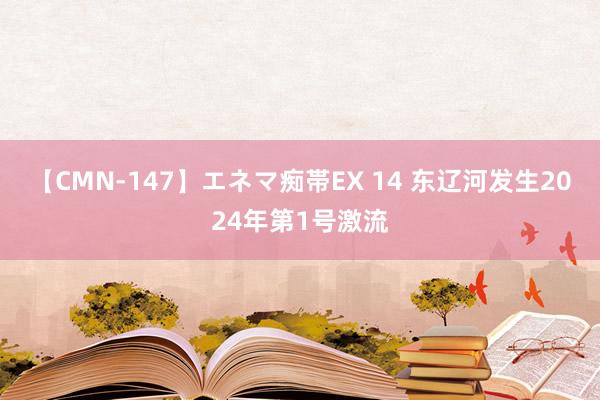 【CMN-147】エネマ痴帯EX 14 东辽河发生2024年第1号激流