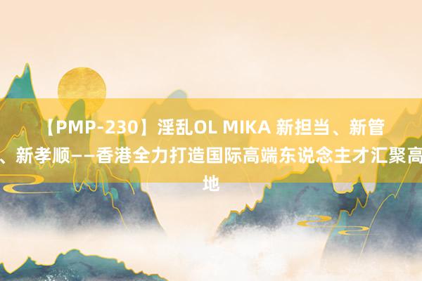 【PMP-230】淫乱OL MIKA 新担当、新管事、新孝顺——香港全力打造国际高端东说念主才汇聚高地