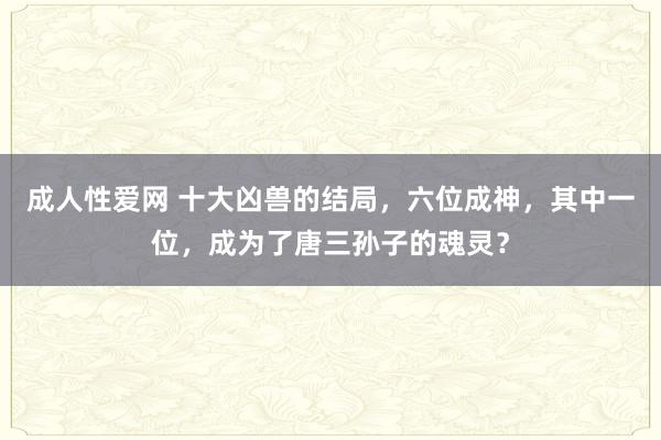 成人性爱网 十大凶兽的结局，六位成神，其中一位，成为了唐三孙子的魂灵？