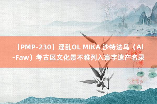 【PMP-230】淫乱OL MIKA 沙特法乌（Al-Faw）考古区文化景不雅列入寰宇遗产名录