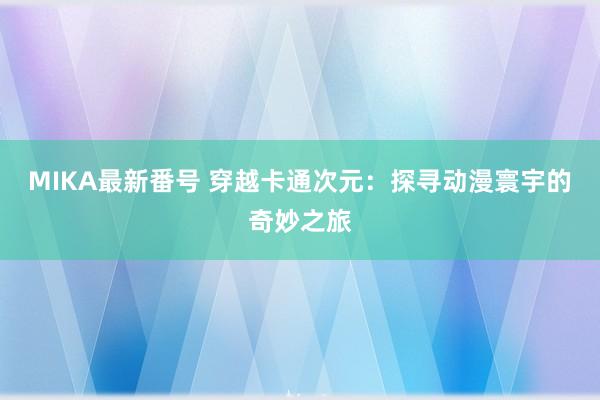 MIKA最新番号 穿越卡通次元：探寻动漫寰宇的奇妙之旅