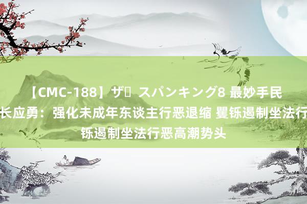 【CMC-188】ザ・スパンキング8 最妙手民稽察院稽察长应勇：强化未成年东谈主行恶退缩 矍铄遏制坐法行恶高潮势头