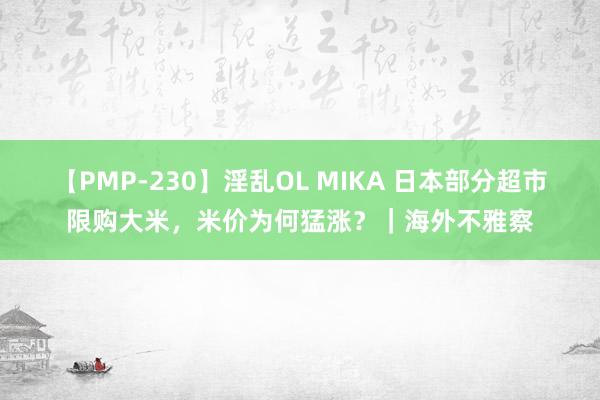 【PMP-230】淫乱OL MIKA 日本部分超市限购大米，米价为何猛涨？｜海外不雅察